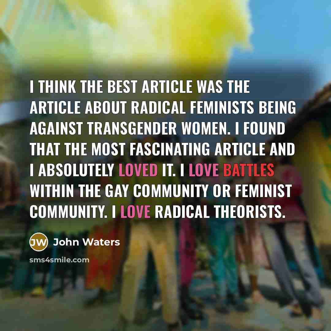 “I think the best article was the article about radical feminists being against transgender women. I found that the most fascinating article and I absolutely loved it. I love battles within the gay community or feminist community. I love radical theorists.” quote by John Waters