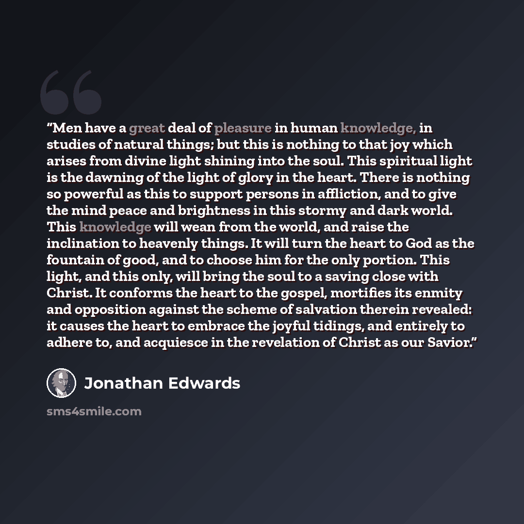 “Men have a great deal of pleasure in human knowledge, in studies of natural things; but this is nothing to that joy which arises from divine light shining into the soul. This spiritual light is the dawning of the light of glory in the heart. There is nothing so powerful as this to support persons…” quote by Jonathan Edwards
