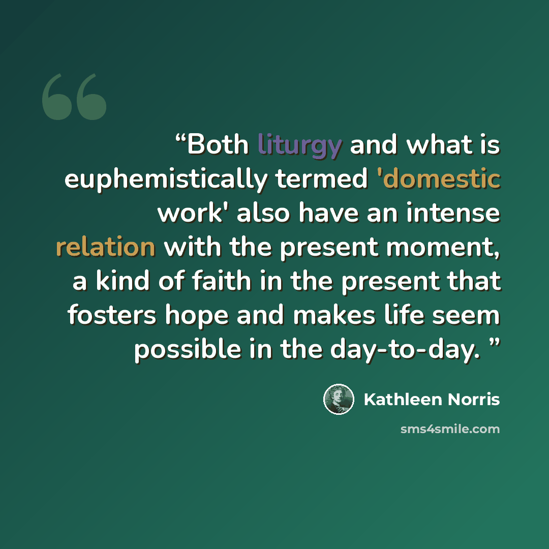 “Both liturgy and what is euphemistically termed 'domestic work' also have an intense relation with the present moment, a kind of faith in the present that fosters hope and makes life seem possible in the day-to-day.” quote by Kathleen Norris