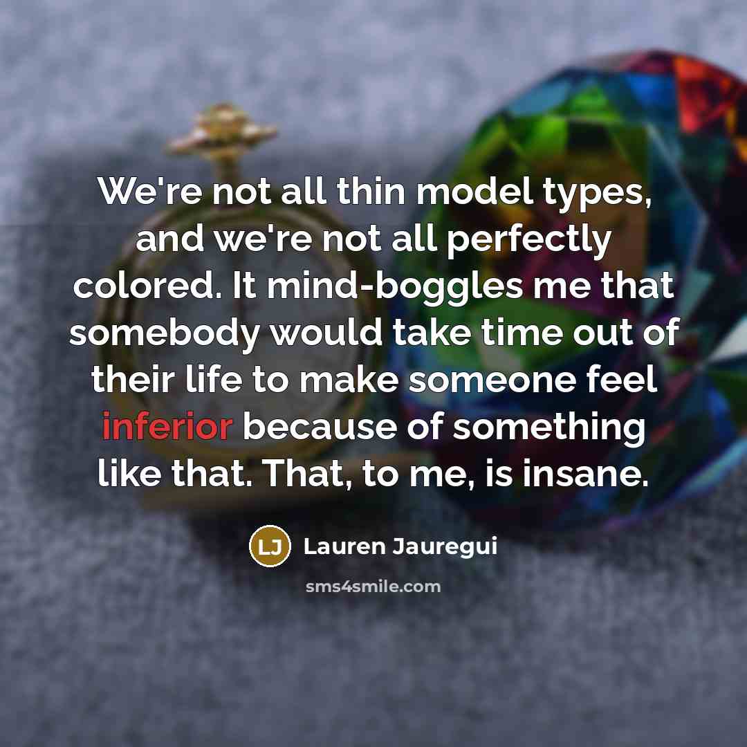 “We're not all thin model types, and we're not all perfectly colored. It mind-boggles me that somebody would take time out of their life to make someone feel inferior because of something like that. That, to me, is insane.” quote by Lauren Jauregui