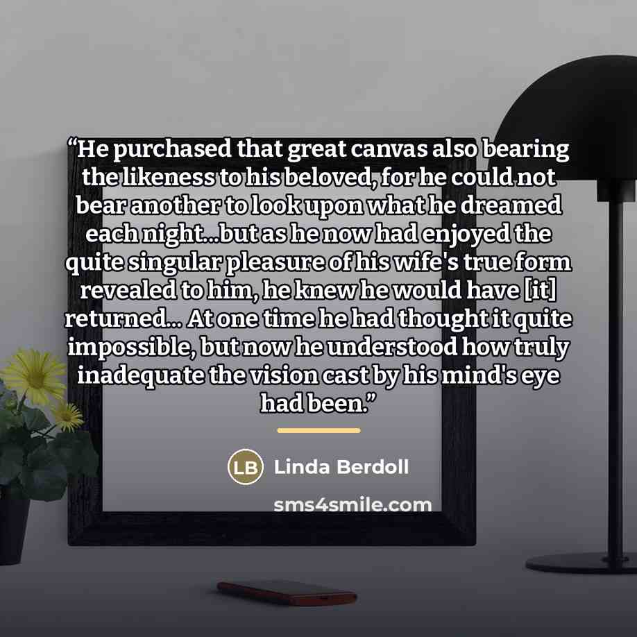 “He purchased that great canvas also bearing the likeness to his beloved, for he could not bear another to look upon what he dreamed each night...but as he now had enjoyed the quite singular pleasure of his wife's true form revealed to him, he knew he would have [it] returned... At one time he had…” quote by Linda Berdoll