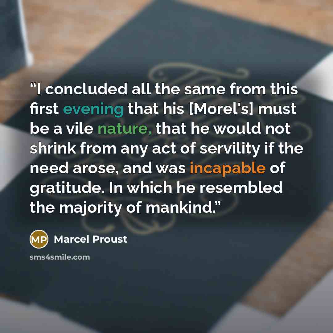 “I concluded all the same from this first evening that his [Morel's] must be a vile nature, that he would not shrink from any act of servility if the need arose, and was incapable of gratitude. In which he resembled the majority of mankind.” quote by Marcel Proust
