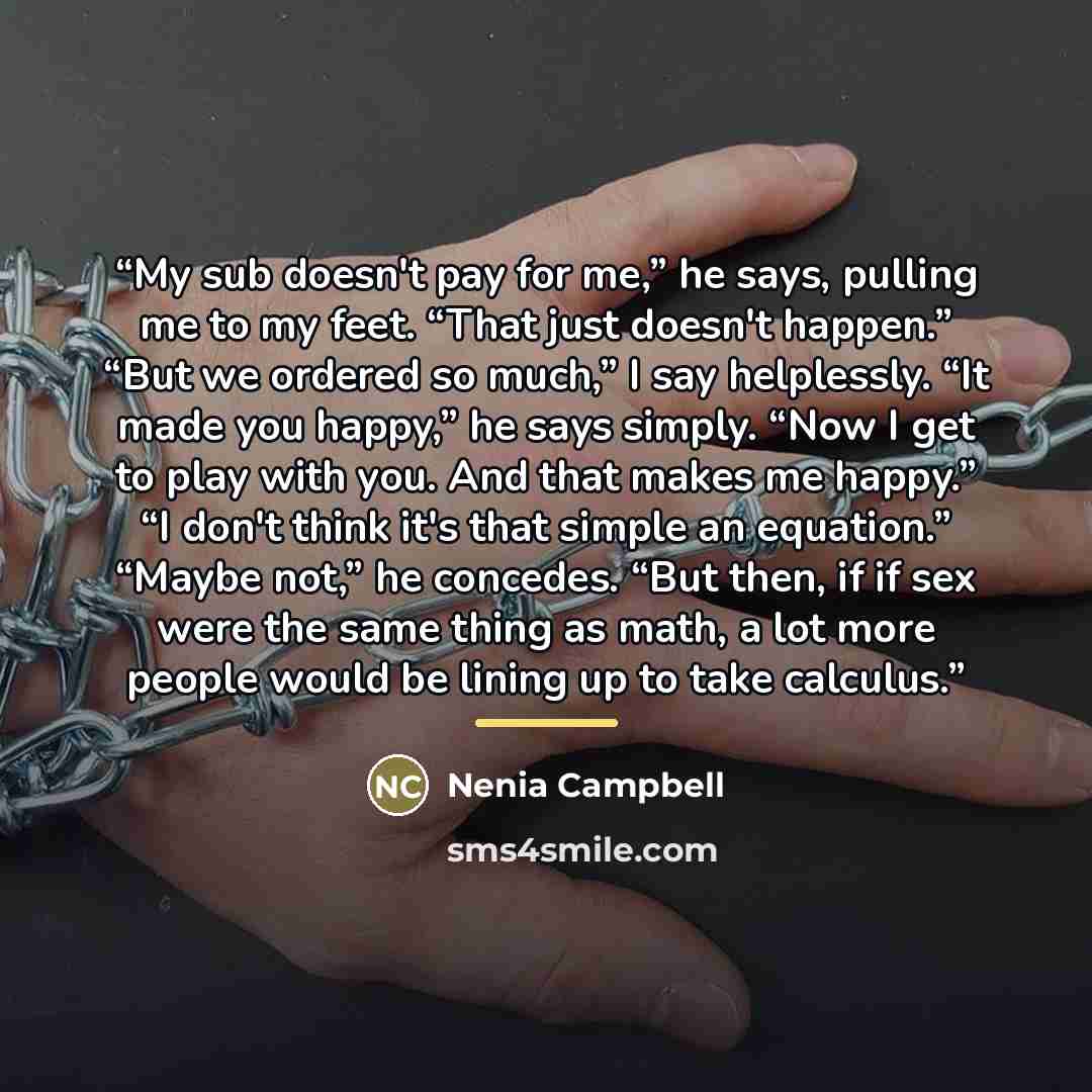 “My sub doesn't pay for me,” he says, pulling me to my feet. “That just doesn't happen.” “But we ordered so much,” I say helplessly. “It made you happy,” he says simply. “Now I get to play with you. And that makes me happy.” “I don't think it's that simple an equation.” “Maybe not,” he concedes…” quote by Nenia Campbell