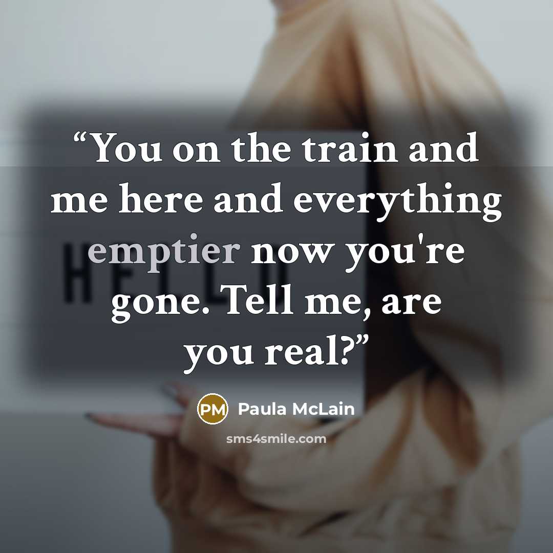 “You on the train and me here and everything emptier now you're gone. Tell me, are you real?” quote by Paula McLain