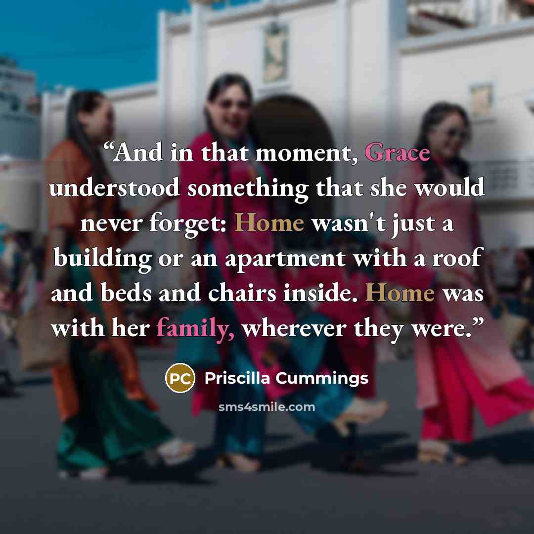 “And in that moment, Grace understood something that she would never forget: Home wasn't just a building or an apartment with a roof and beds and chairs inside. Home was with her family, wherever they were.” quote by Priscilla Cummings