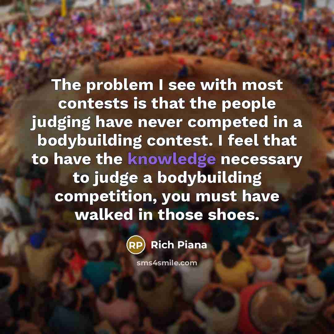 “The problem I see with most contests is that the people judging have never competed in a bodybuilding contest. I feel that to have the knowledge necessary to judge a bodybuilding competition, you must have walked in those shoes.” quote by Rich Piana