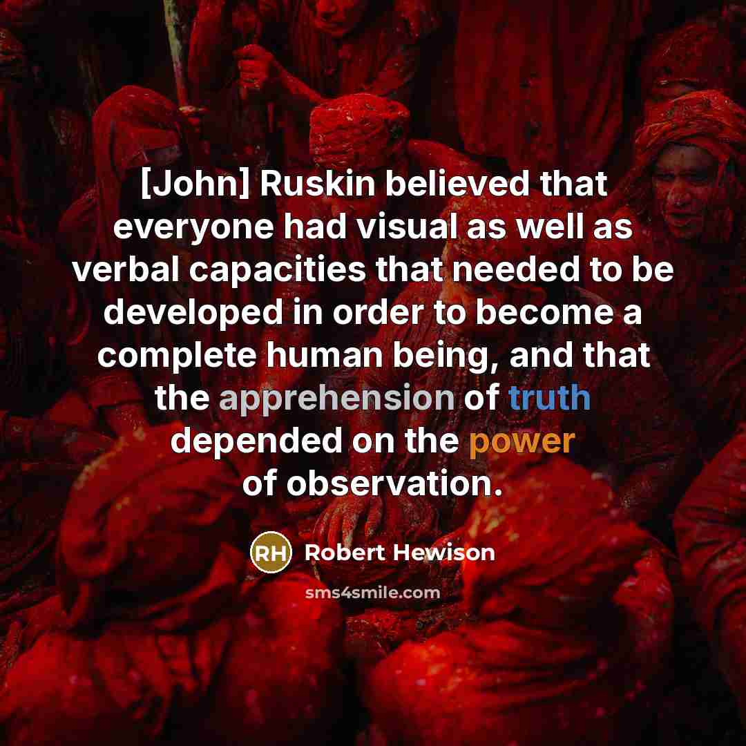 “[John] Ruskin believed that everyone had visual as well as verbal capacities that needed to be developed in order to become a complete human being, and that the apprehension of truth depended on the power of observation.” quote by Robert Hewison