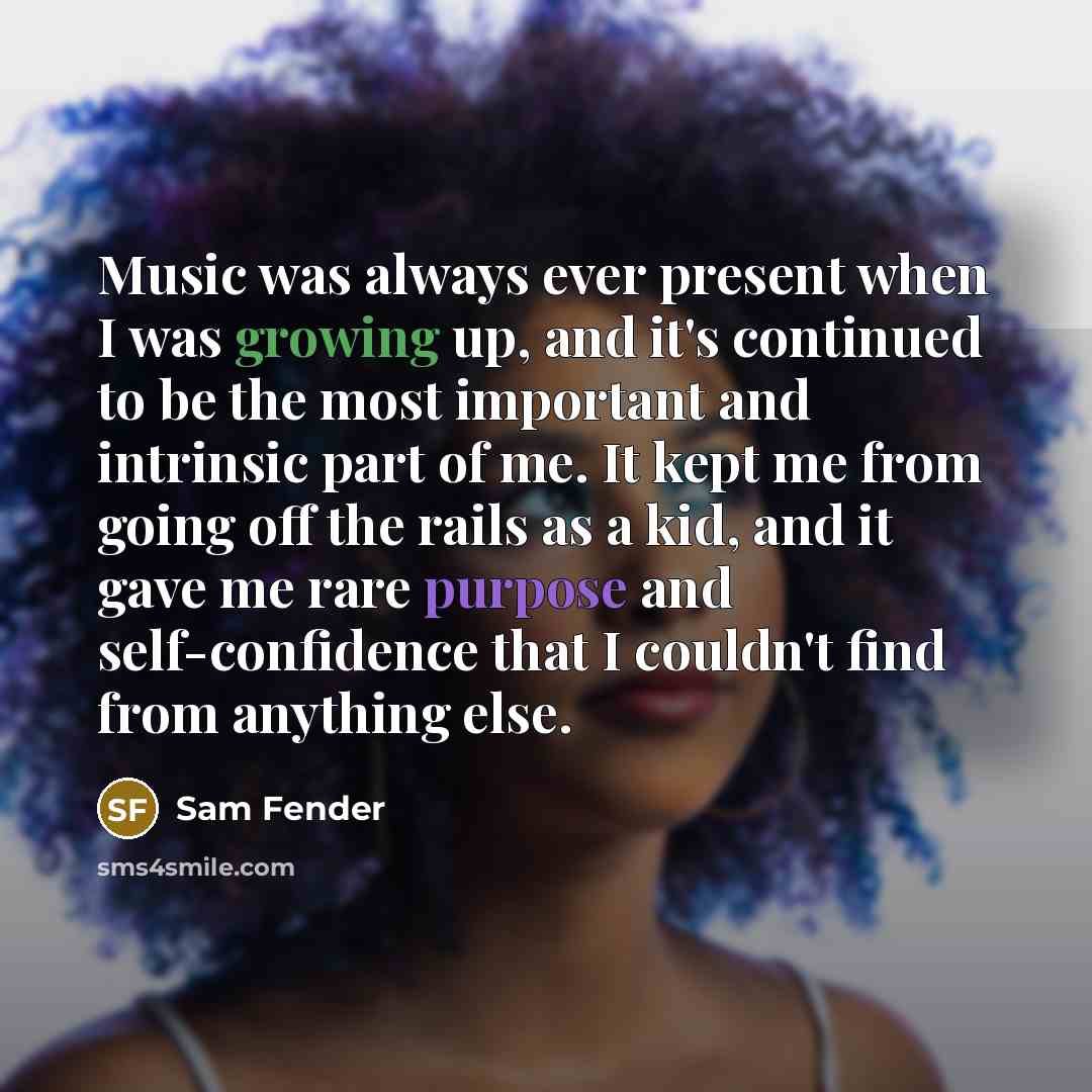“Music was always ever present when I was growing up, and it's continued to be the most important and intrinsic part of me. It kept me from going off the rails as a kid, and it gave me rare purpose and self-confidence that I couldn't find from anything else.” quote by Sam Fender