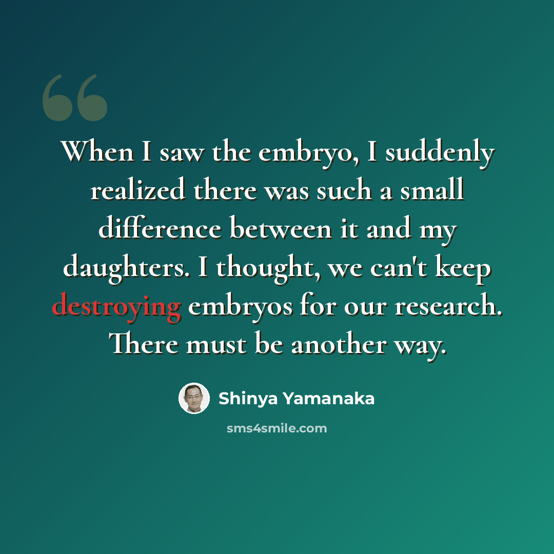 “When I saw the embryo, I suddenly realized there was such a small difference between it and my daughters. I thought, we can't keep destroying embryos for our research. There must be another way.” quote by Shinya Yamanaka