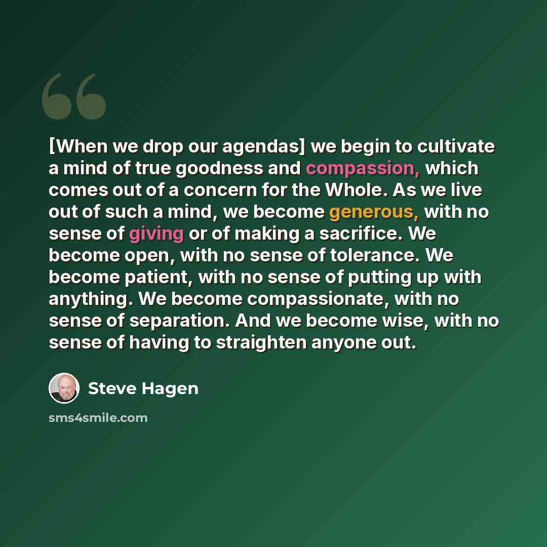 “[When we drop our agendas] we begin to cultivate a mind of true goodness and compassion, which comes out of a concern for the Whole. As we live out of such a mind, we become generous, with no sense of giving or of making a sacrifice. We become open, with no sense of tolerance. We become patient…” quote by Steve Hagen