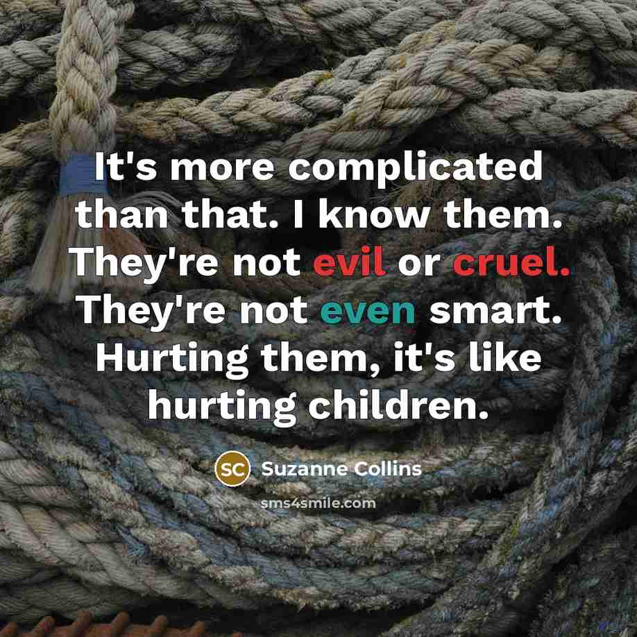 “It's more complicated than that. I know them. They're not evil or cruel. They're not even smart. Hurting them, it's like hurting children.” quote by Suzanne Collins