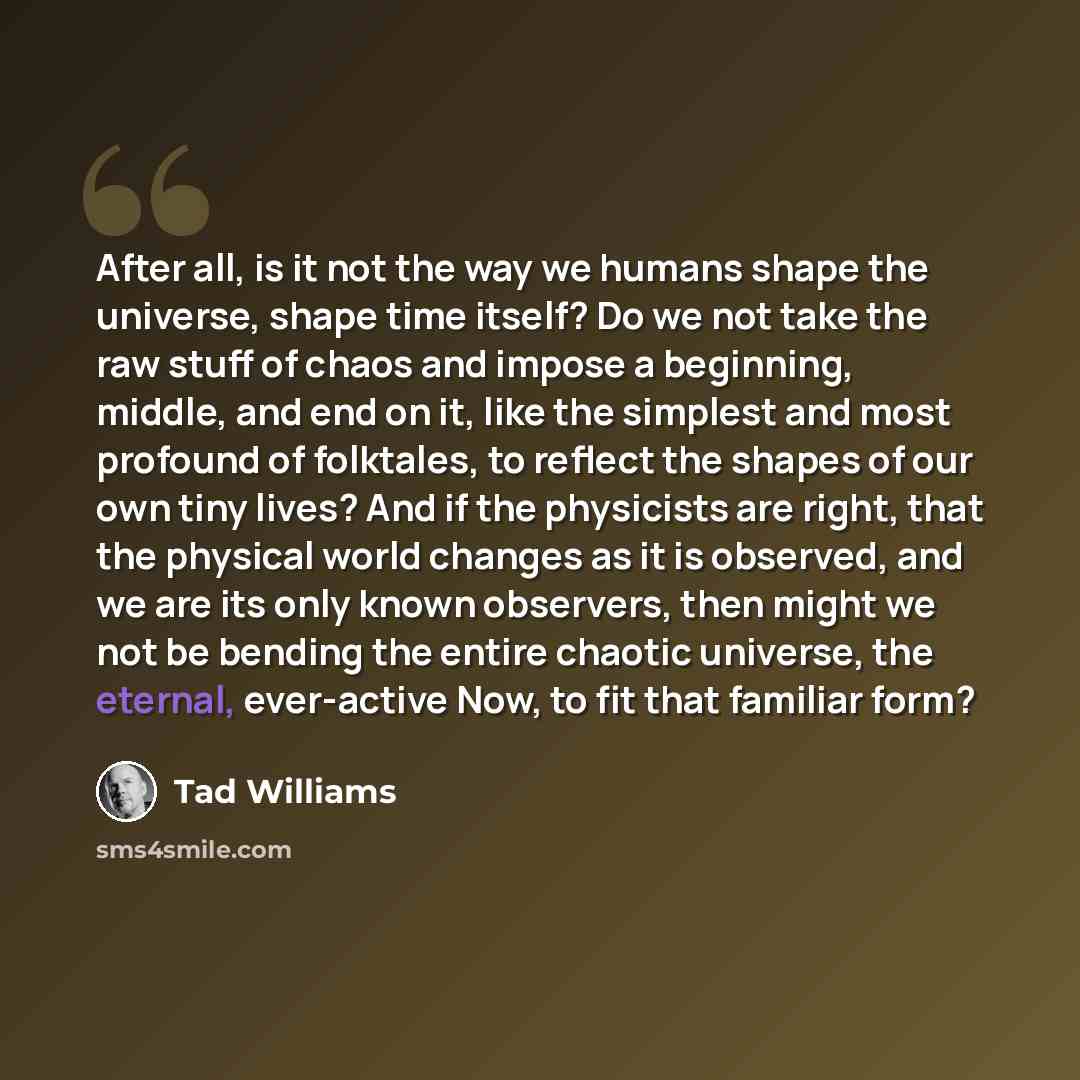 “After all, is it not the way we humans shape the universe, shape time itself? Do we not take the raw stuff of chaos and impose a beginning, middle, and end on it, like the simplest and most profound of folktales, to reflect the shapes of our own tiny lives? And if the physicists are right, that…” quote by Tad Williams