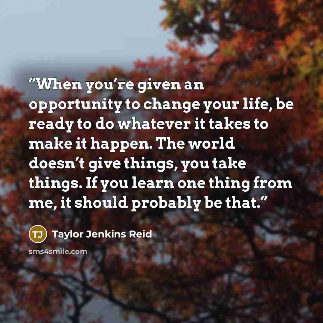 “When you’re given an opportunity to change your life, be ready to do whatever it takes to make it happen. The world doesn’t give things, you take things. If you learn one thing from me, it should probably be that.” quote by Taylor Jenkins Reid