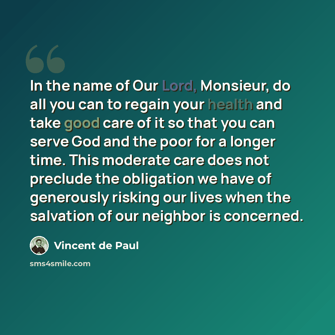 “In the name of Our Lord, Monsieur, do all you can to regain your health and take good care of it so that you can serve God and the poor for a longer time. This moderate care does not preclude the obligation we have of generously risking our lives when the salvation of our neighbor is concerned.” quote by Vincent de Paul