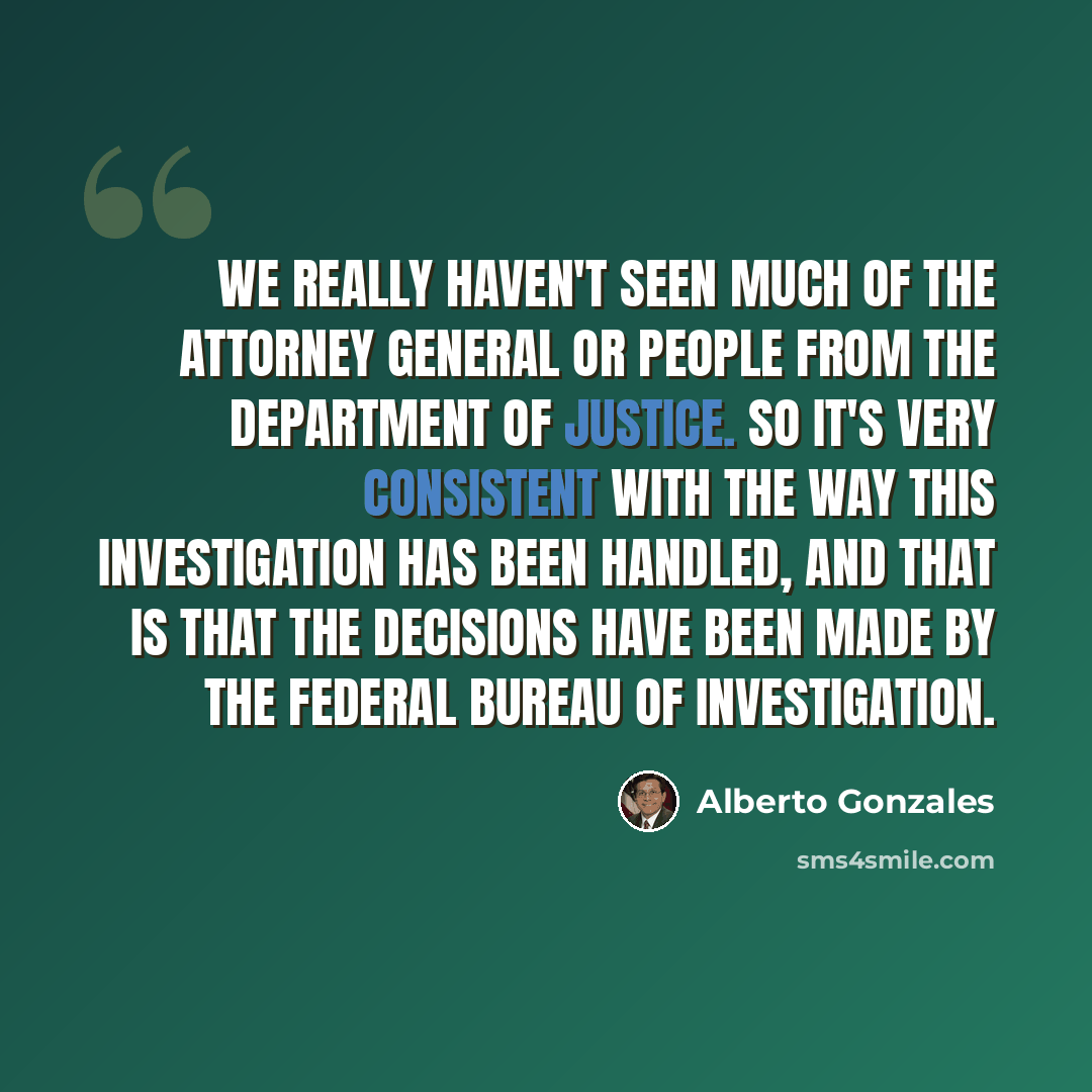 “We really haven't seen much of the attorney general or people from the Department of Justice. So it's very consistent with the way this investigation has been handled, and that is that the decisions have been made by the Federal Bureau of Investigation.” quote by Alberto Gonzales