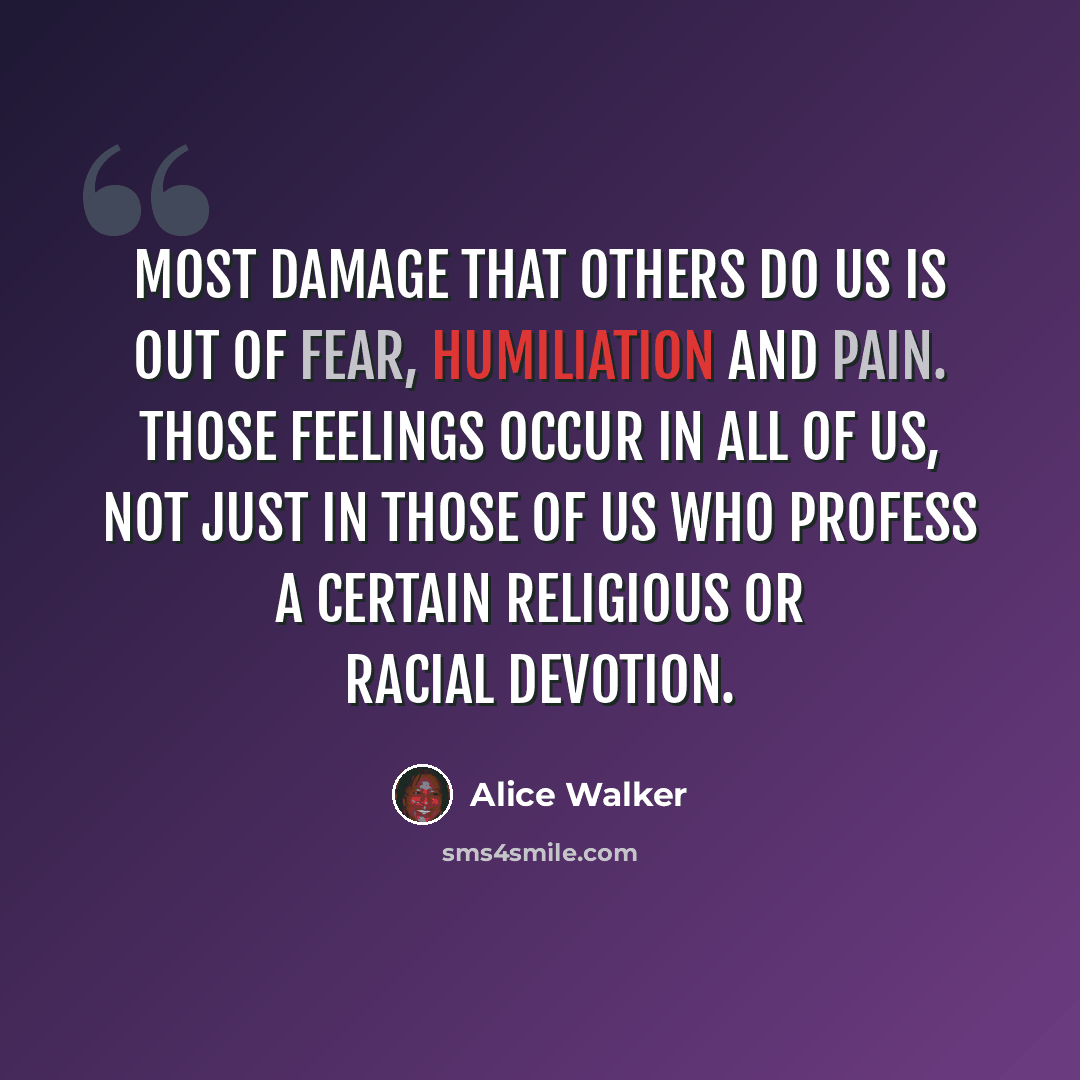 “Most damage that others do us is out of fear, humiliation and pain. Those feelings occur in all of us, not just in those of us who profess a certain religious or racial devotion.” quote by Alice Walker