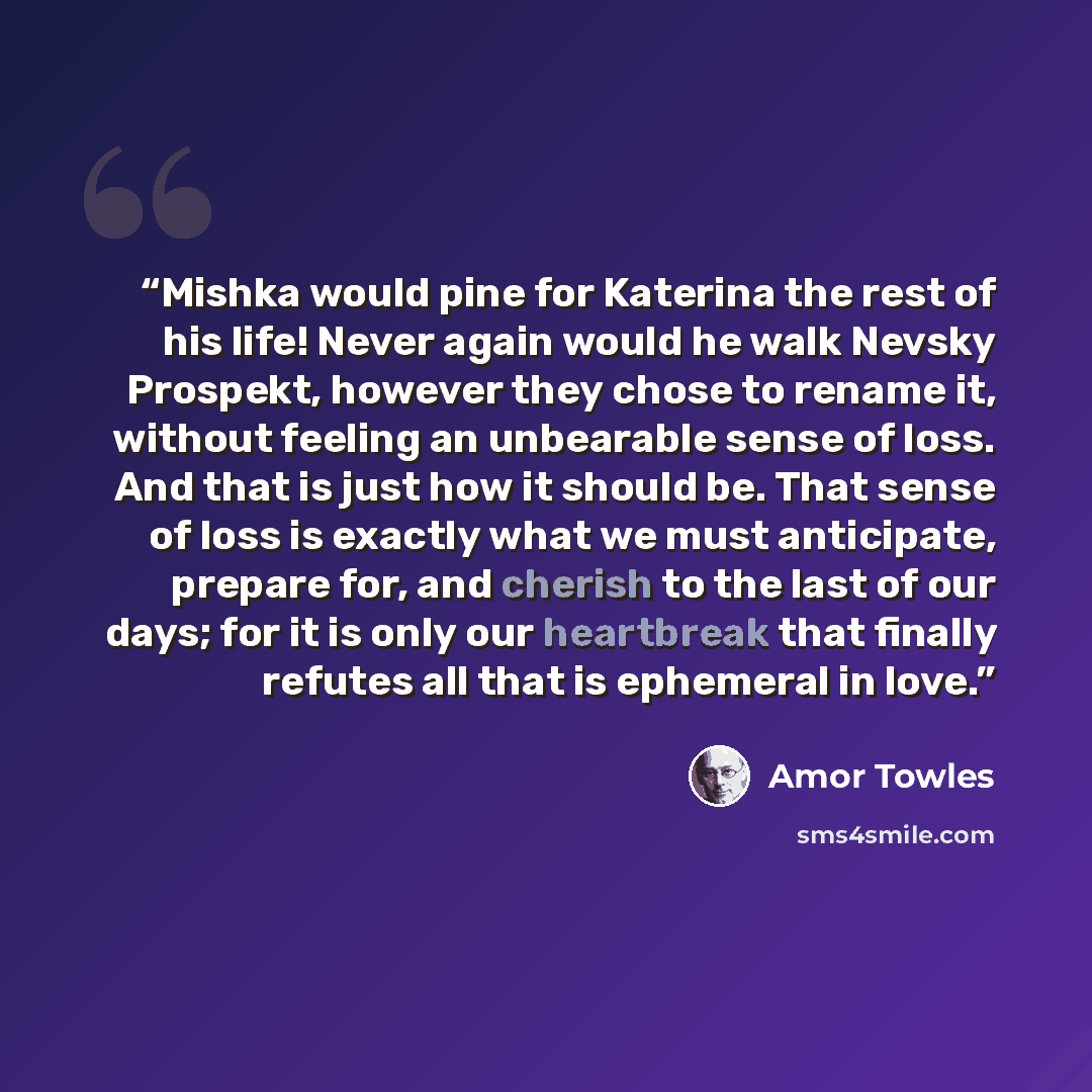“Mishka would pine for Katerina the rest of his life! Never again would he walk Nevsky Prospekt, however they chose to rename it, without feeling an unbearable sense of loss. And that is just how it should be. That sense of loss is exactly what we must anticipate, prepare for, and cherish to the…” quote by Amor Towles