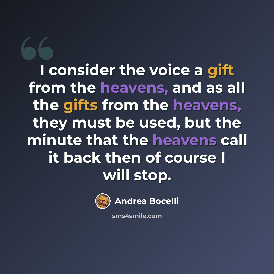“I consider the voice a gift from the heavens, and as all the gifts from the heavens, they must be used, but the minute that the heavens call it back then of course I will stop.” quote by Andrea Bocelli