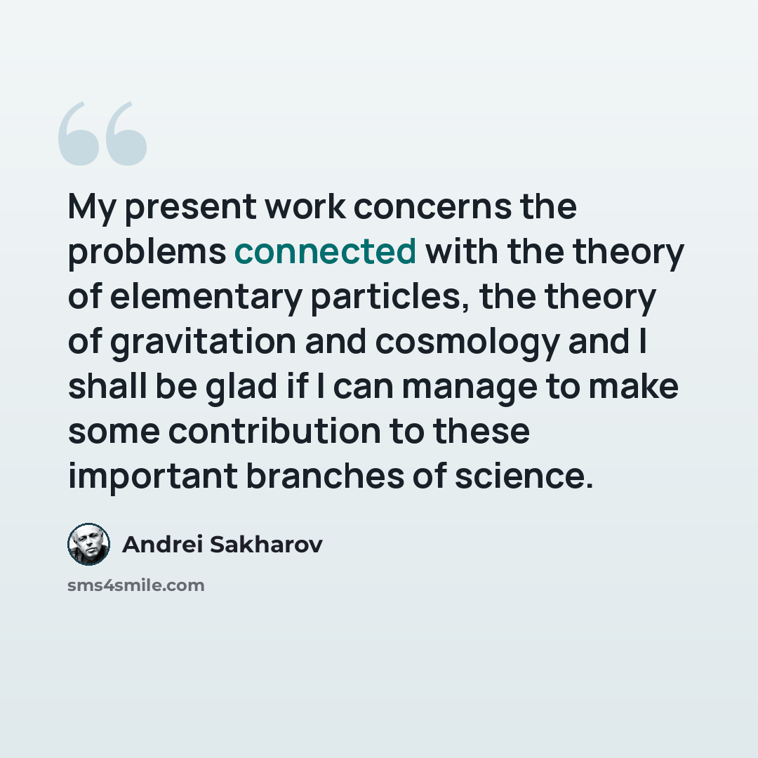 “My present work concerns the problems connected with the theory of elementary particles, the theory of gravitation and cosmology and I shall be glad if I can manage to make some contribution to these important branches of science.” quote by Andrei Sakharov