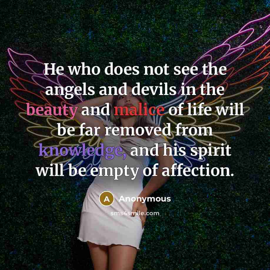 “He who does not see the angels and devils in the beauty and malice of life will be far removed from knowledge, and his spirit will be empty of affection.” quote by Anonymous