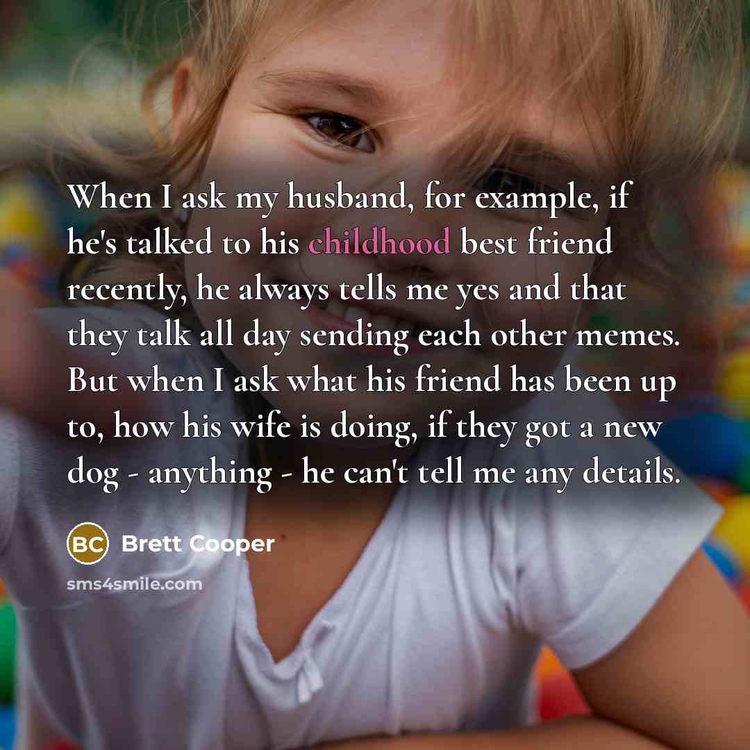 “When I ask my husband, for example, if he's talked to his childhood best friend recently, he always tells me yes and that they talk all day sending each other memes. But when I ask what his friend has been up to, how his wife is doing, if they got a new dog - anything - he can't tell me any details.” quote by Brett Cooper