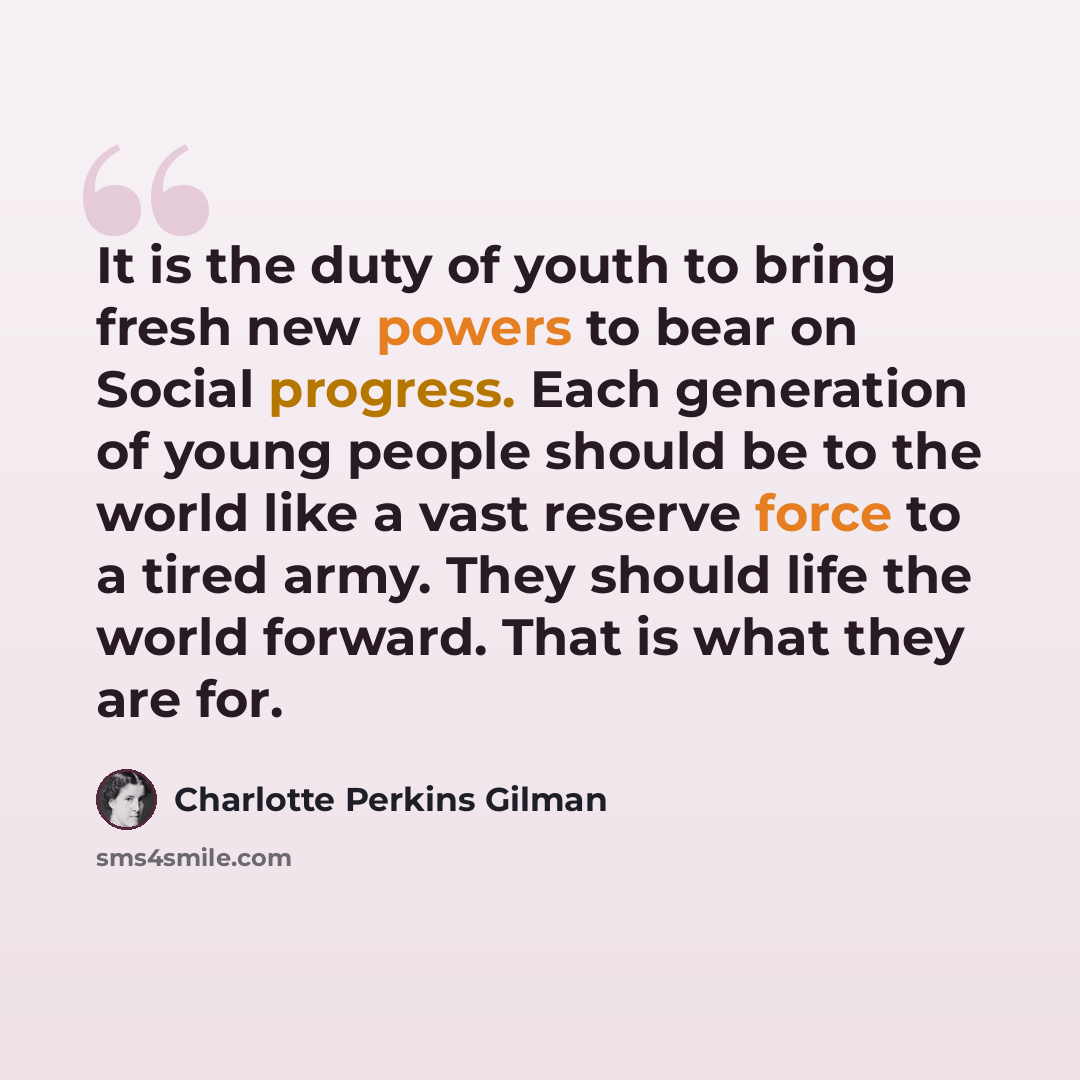 “It is the duty of youth to bring fresh new powers to bear on Social progress. Each generation of young people should be to the world like a vast reserve force to a tired army. They should life the world forward. That is what they are for.” quote by Charlotte Perkins Gilman