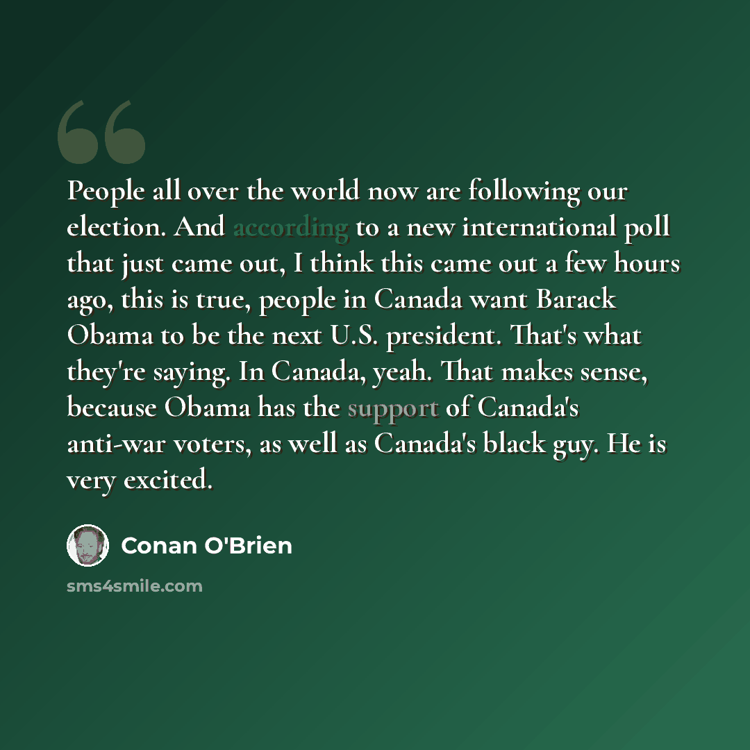 “People all over the world now are following our election. And according to a new international poll that just came out, I think this came out a few hours ago, this is true, people in Canada want Barack Obama to be the next U.S. president. That's what they're saying. In Canada, yeah. That makes…” quote by Conan O'Brien