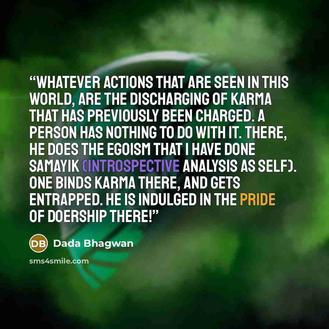 “Whatever actions that are seen in this world, are the discharging of karma that has previously been charged. A person has nothing to do with it. There, he does the egoism that I have done samayik (introspective analysis as Self). One binds karma there, and gets entrapped. He is indulged in the…” quote by Dada Bhagwan