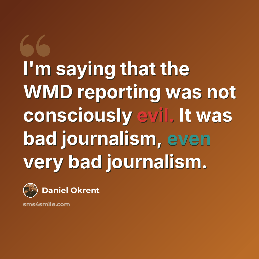 “I'm saying that the WMD reporting was not consciously evil. It was bad journalism, even very bad journalism.” quote by Daniel Okrent