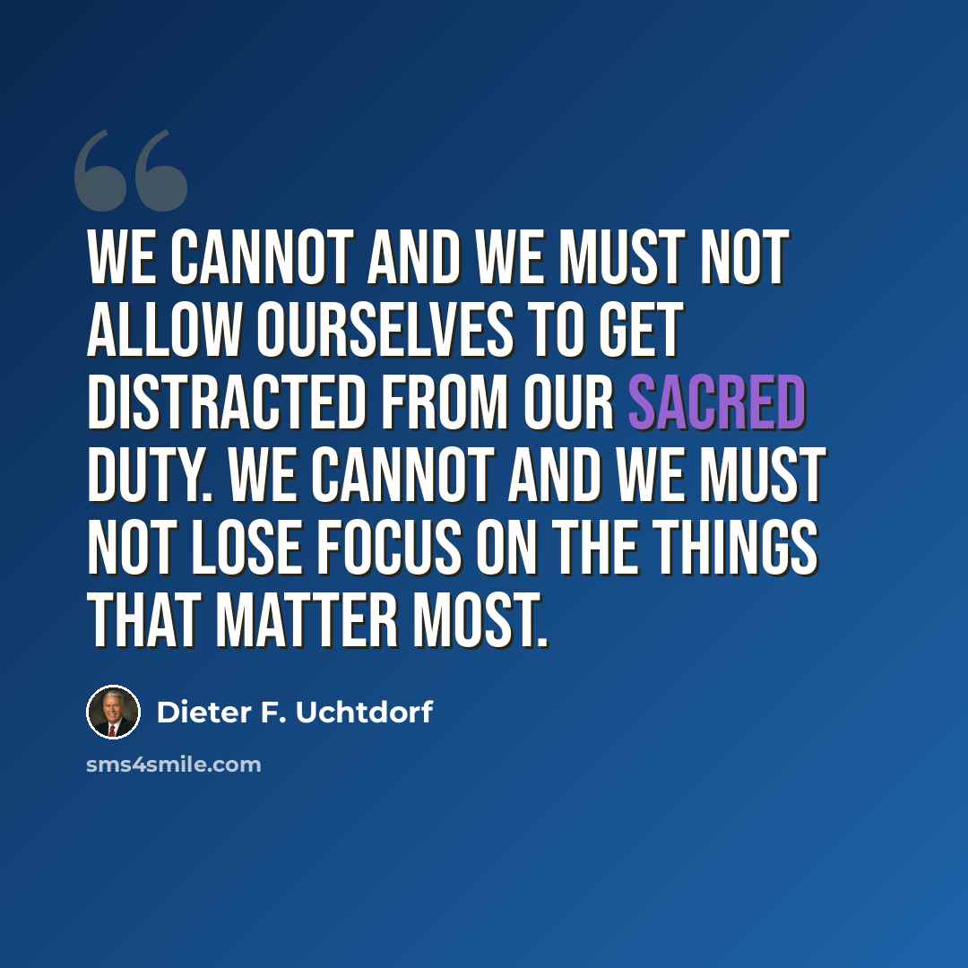 “We cannot and we must not allow ourselves to get distracted from our sacred duty. We cannot and we must not lose focus on the things that matter most.” quote by Dieter F. Uchtdorf