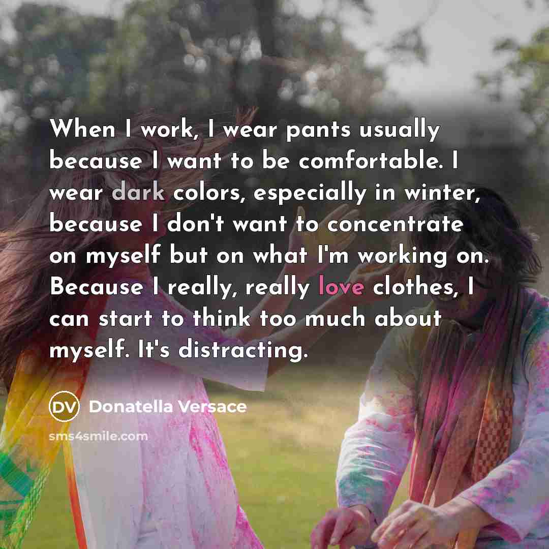 “When I work, I wear pants usually because I want to be comfortable. I wear dark colors, especially in winter, because I don't want to concentrate on myself but on what I'm working on. Because I really, really love clothes, I can start to think too much about myself. It's distracting.” quote by Donatella Versace