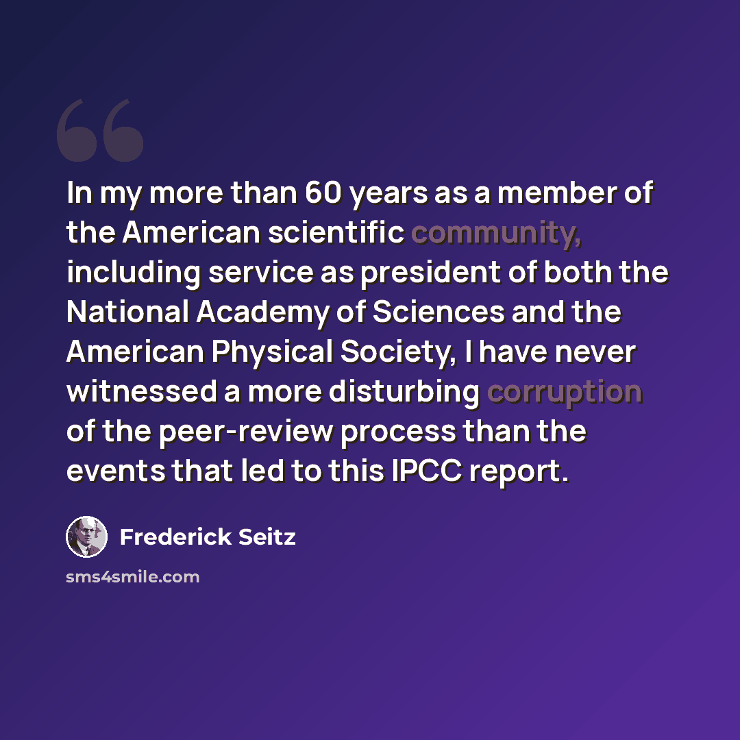 “In my more than 60 years as a member of the American scientific community, including service as president of both the National Academy of Sciences and the American Physical Society, I have never witnessed a more disturbing corruption of the peer-review process than the events that led to this IPCC…” quote by Frederick Seitz