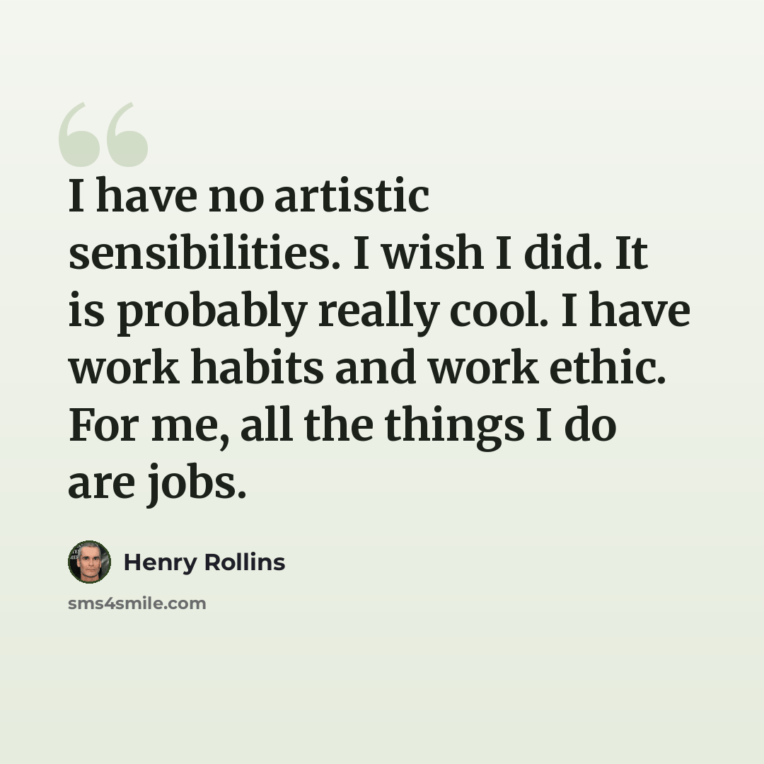 “I have no artistic sensibilities. I wish I did. It is probably really cool. I have work habits and work ethic. For me, all the things I do are jobs.” quote by Henry Rollins