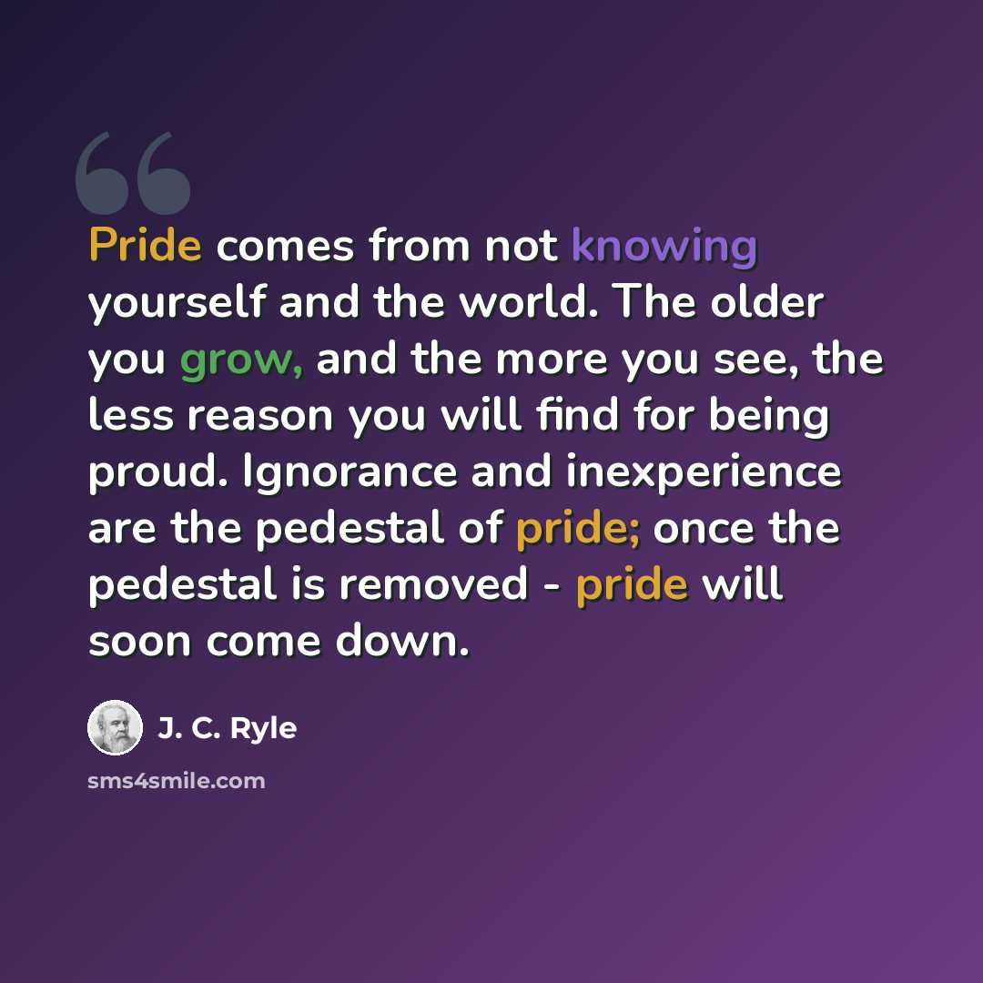 “Pride comes from not knowing yourself and the world. The older you grow, and the more you see, the less reason you will find for being proud. Ignorance and inexperience are the pedestal of pride; once the pedestal is removed - pride will soon come down.” quote by J. C. Ryle