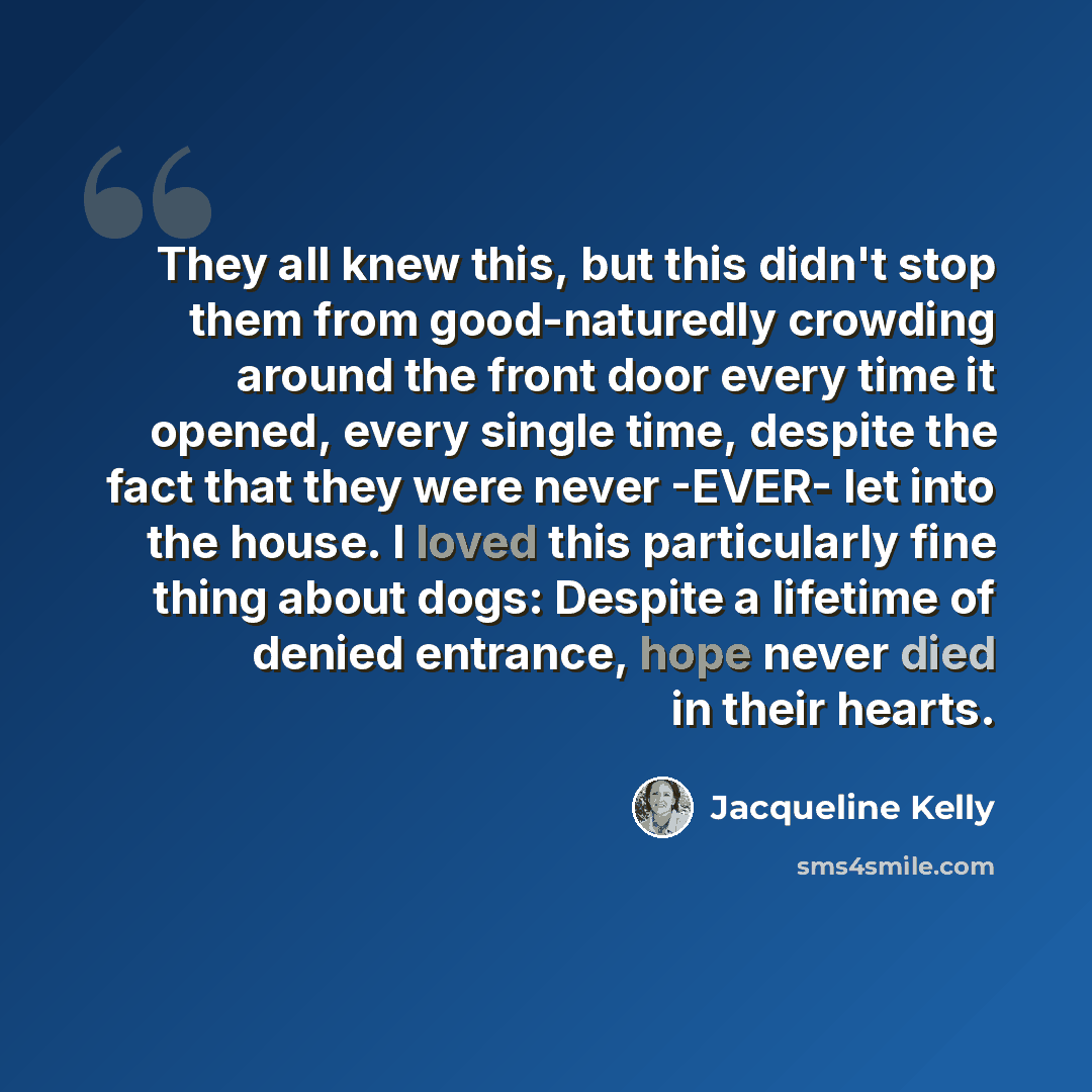 “They all knew this, but this didn't stop them from good-naturedly crowding around the front door every time it opened, every single time, despite the fact that they were never -EVER- let into the house. I loved this particularly fine thing about dogs: Despite a lifetime of denied entrance, hope…” quote by Jacqueline Kelly