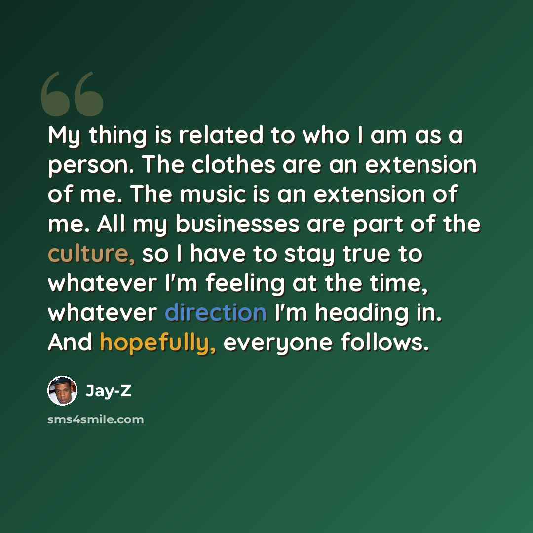 “My thing is related to who I am as a person. The clothes are an extension of me. The music is an extension of me. All my businesses are part of the culture, so I have to stay true to whatever I'm feeling at the time, whatever direction I'm heading in. And hopefully, everyone follows.” quote by Jay-Z