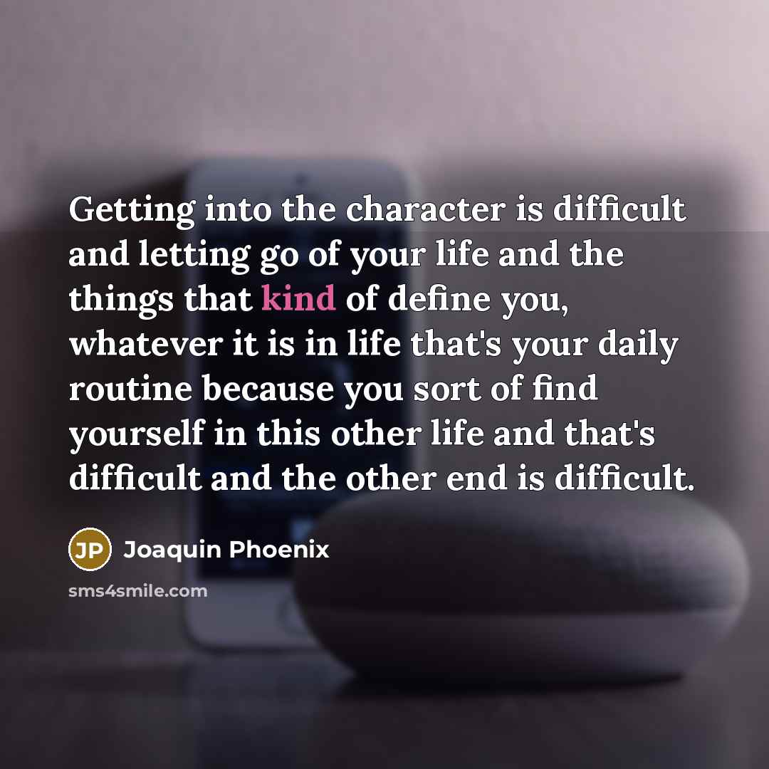 “Getting into the character is difficult and letting go of your life and the things that kind of define you, whatever it is in life that's your daily routine because you sort of find yourself in this other life and that's difficult and the other end is difficult.” quote by Joaquin Phoenix