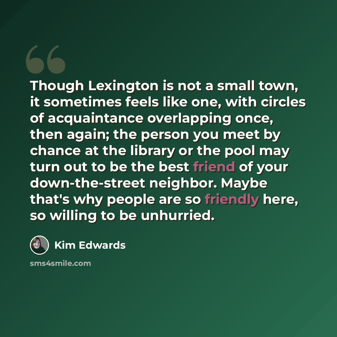 “Though Lexington is not a small town, it sometimes feels like one, with circles of acquaintance overlapping once, then again; the person you meet by chance at the library or the pool may turn out to be the best friend of your down-the-street neighbor. Maybe that's why people are so friendly here…” quote by Kim Edwards