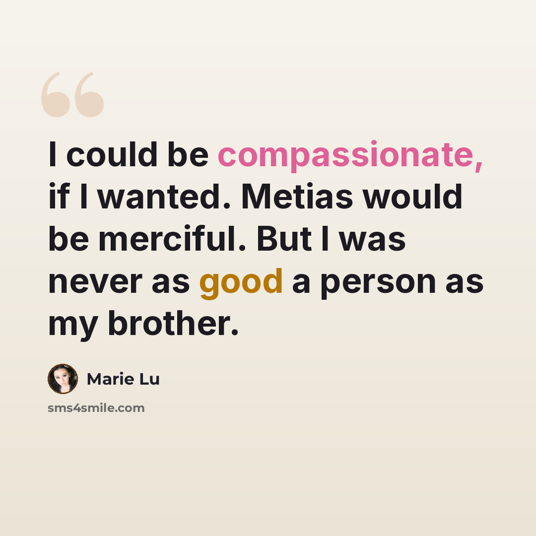 “I could be compassionate, if I wanted. Metias would be merciful. But I was never as good a person as my brother.” quote by Marie Lu