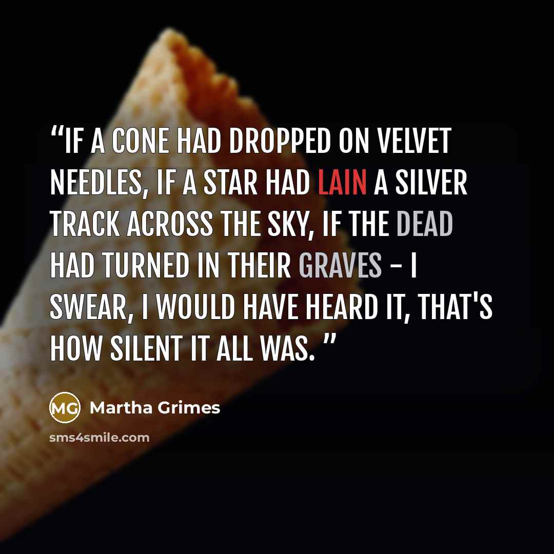 “If a cone had dropped on velvet needles, if a star had lain a silver track across the sky, if the dead had turned in their graves - I swear, I would have heard it, that's how silent it all was.” quote by Martha Grimes