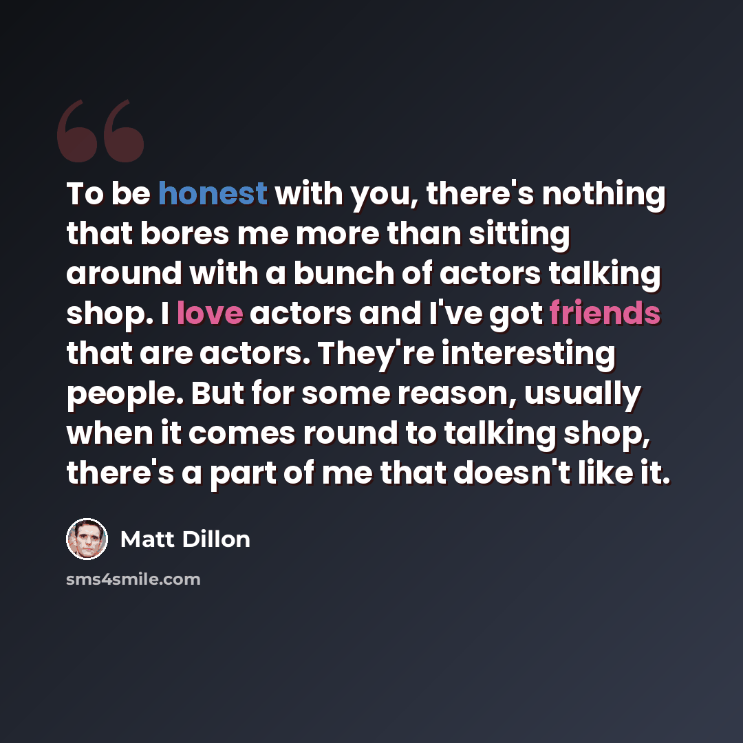 “To be honest with you, there's nothing that bores me more than sitting around with a bunch of actors talking shop. I love actors and I've got friends that are actors. They're interesting people. But for some reason, usually when it comes round to talking shop, there's a part of me that doesn't…” quote by Matt Dillon