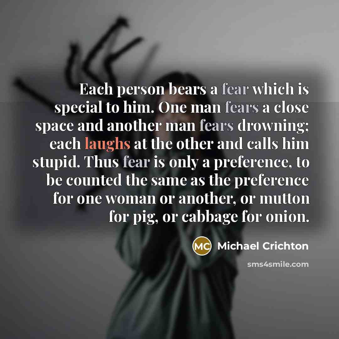 “Each person bears a fear which is special to him. One man fears a close space and another man fears drowning; each laughs at the other and calls him stupid. Thus fear is only a preference, to be counted the same as the preference for one woman or another, or mutton for pig, or cabbage for onion.” quote by Michael Crichton