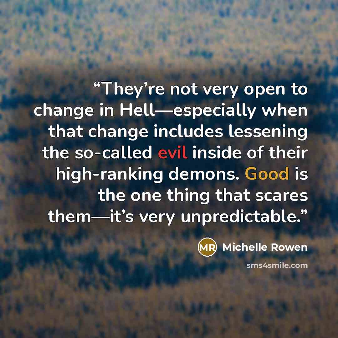 “They’re not very open to change in Hell—especially when that change includes lessening the so-called evil inside of their high-ranking demons. Good is the one thing that scares them—it’s very unpredictable.” quote by Michelle Rowen
