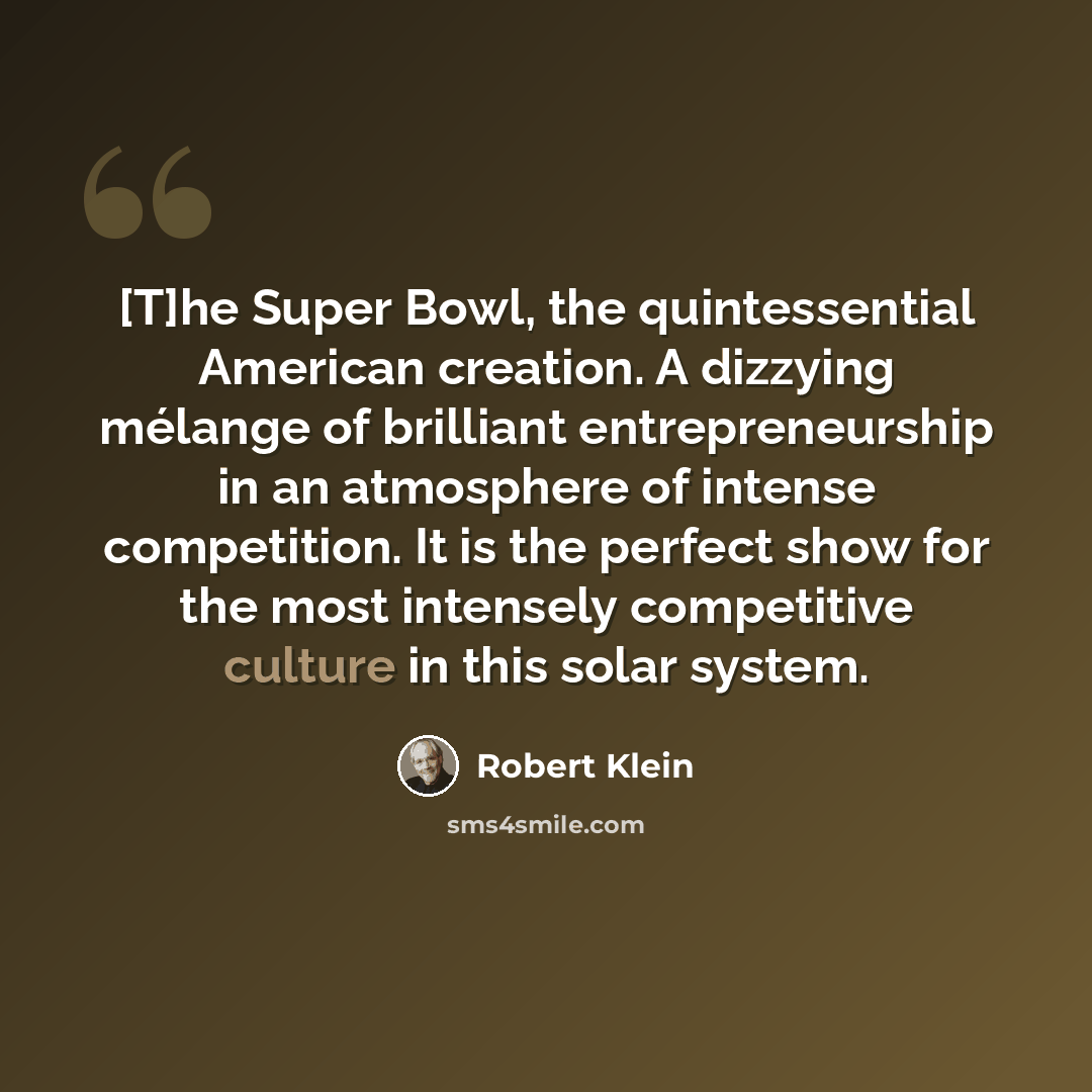 “[T]he Super Bowl, the quintessential American creation. A dizzying mélange of brilliant entrepreneurship in an atmosphere of intense competition. It is the perfect show for the most intensely competitive culture in this solar system.” quote by Robert Klein