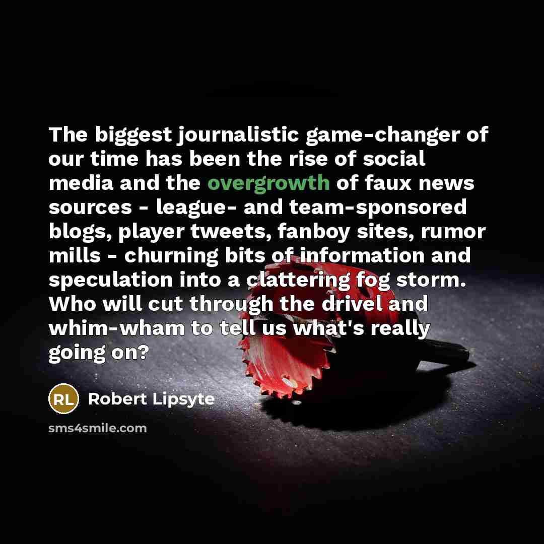“The biggest journalistic game-changer of our time has been the rise of social media and the overgrowth of faux news sources - league- and team-sponsored blogs, player tweets, fanboy sites, rumor mills - churning bits of information and speculation into a clattering fog storm. Who will cut through…” quote by Robert Lipsyte