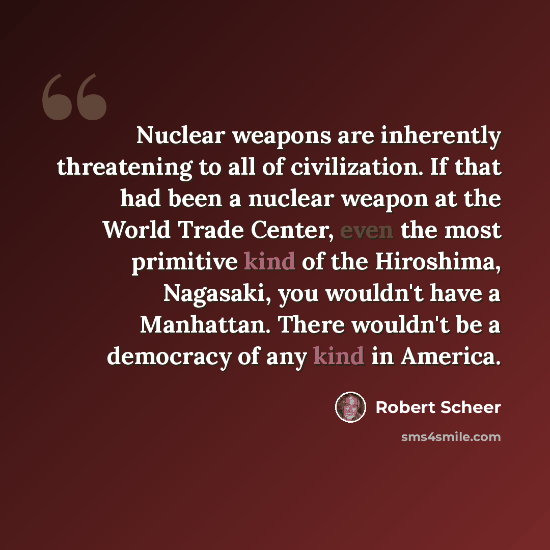 “Nuclear weapons are inherently threatening to all of civilization. If that had been a nuclear weapon at the World Trade Center, even the most primitive kind of the Hiroshima, Nagasaki, you wouldn't have a Manhattan. There wouldn't be a democracy of any kind in America.” quote by Robert Scheer
