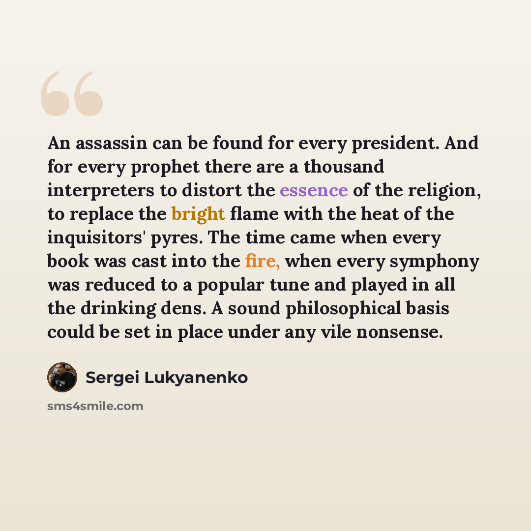 “An assassin can be found for every president. And for every prophet there are a thousand interpreters to distort the essence of the religion, to replace the bright flame with the heat of the inquisitors' pyres. The time came when every book was cast into the fire, when every symphony was reduced…” quote by Sergei Lukyanenko