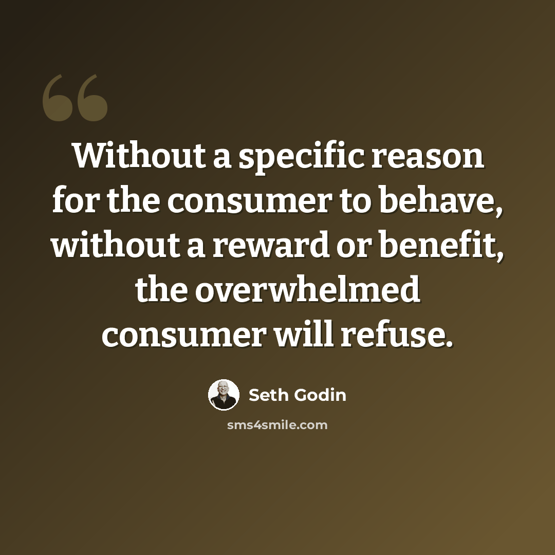 “Without a specific reason for the consumer to behave, without a reward or benefit, the overwhelmed consumer will refuse.” quote by Seth Godin
