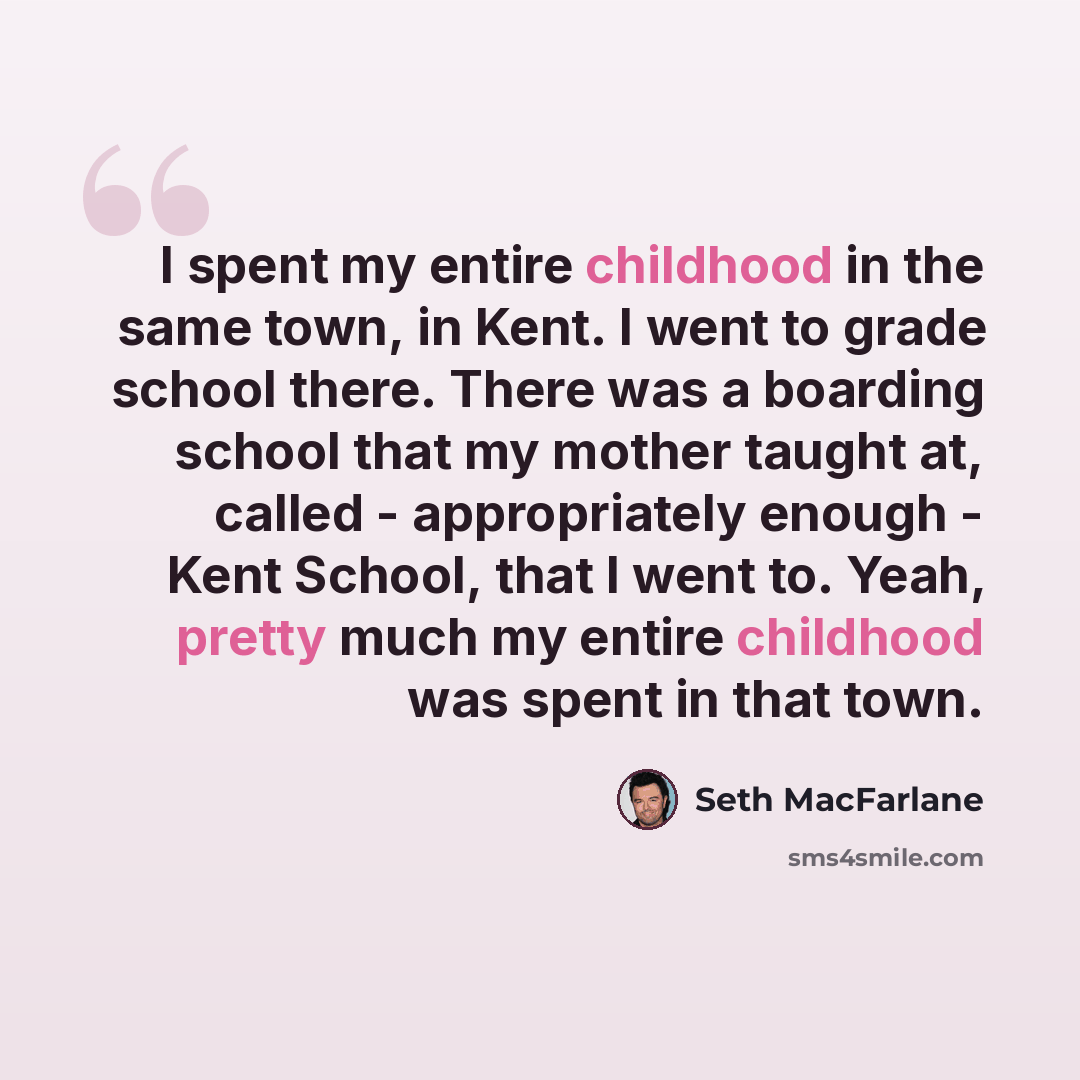 “I spent my entire childhood in the same town, in Kent. I went to grade school there. There was a boarding school that my mother taught at, called - appropriately enough - Kent School, that I went to. Yeah, pretty much my entire childhood was spent in that town.” quote by Seth MacFarlane