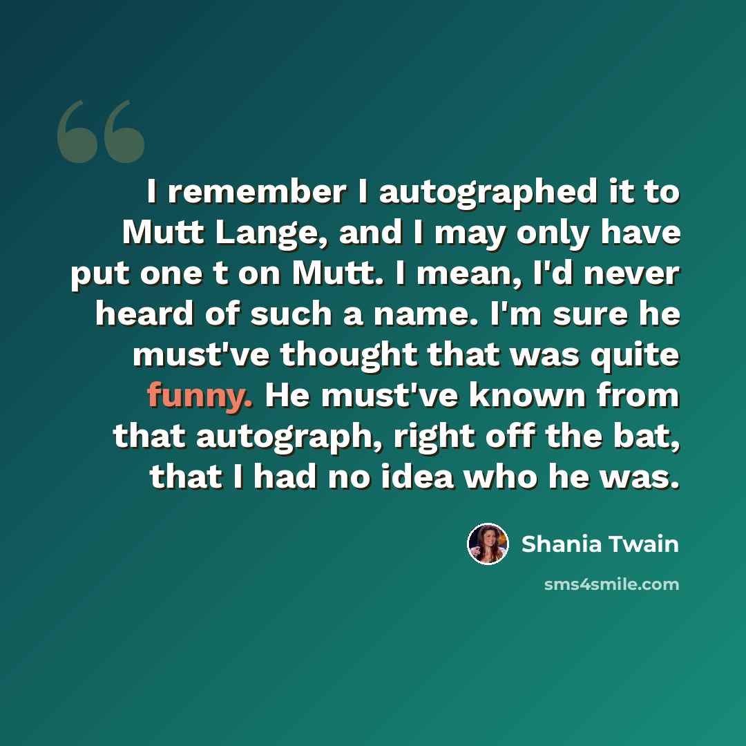 “I remember I autographed it to Mutt Lange, and I may only have put one t on Mutt. I mean, I'd never heard of such a name. I'm sure he must've thought that was quite funny. He must've known from that autograph, right off the bat, that I had no idea who he was.” quote by Shania Twain